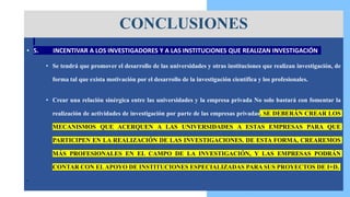 • 5. INCENTIVAR A LOS INVESTIGADORES Y A LAS INSTITUCIONES QUE REALIZAN INVESTIGACIÓN
• Se tendrá que promover el desarrollo de las universidades y otras instituciones que realizan investigación, de
forma tal que exista motivación por el desarrollo de la investigación científica y los profesionales.
• Crear una relación sinérgica entre las universidades y la empresa privada No solo bastará con fomentar la
realización de actividades de investigación por parte de las empresas privadas. SE DEBERÁN CREAR LOS
MECANISMOS QUE ACERQUEN A LAS UNIVERSIDADES A ESTAS EMPRESAS PARA QUE
PARTICIPEN EN LA REALIZACIÓN DE LAS INVESTIGACIONES. DE ESTA FORMA, CREAREMOS
MÁS PROFESIONALES EN EL CAMPO DE LA INVESTIGACIÓN, Y LAS EMPRESAS PODRÁN
CONTAR CON ELAPOYO DE INSTITUCIONES ESPECIALIZADAS PARA SUS PROYECTOS DE I+D.
• .
CONCLUSIONES
 