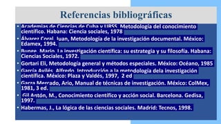• Academias de Ciencias de Cuba y URSS, Metodología del conocimiento
científico. Habana: Ciencia sociales, 1978
• Álvarez Coral, Juan, Metodología de la investigación documental. México:
Edamex, 1994.
• Bunge, Mario, La investigación científica: su estrategia y su filosofía. Habana:
Ciencias Sociales, 1972.
• Gortari Eli, Metodología general y métodos especiales. México: Océano, 1985
• García Avilés, Alfredo, Introducción a la metodología dela investigación
científica. México: Plaza y Valdés, 1997, 2 ed
• Garza Mercado, Ario, Manual de técnicas de investigación. México: ColMex,
1981, 3 ed.
• Gil Antón, M., Conocimiento científico y acción social. Barcelona. Gedisa,
1997.
• Habermas, J., La lógica de las ciencias sociales. Madrid: Tecnos, 1998.
.
Referencias bibliográficas
 
