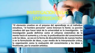 INVESTIGACIÓN EN LAS
UNIVERSIDADES
"El elemento creativo en el proceso del aprendizaje es el individuo
estudioso, "el hombre pensante" como Emerson lo llamó. La porción
creadora del que hacer total de la universidad es la investigación. La
investigación puede definirse como el esfuerzo sistemático de la
mente hacia el aumento y, a la vez, la profundización del conocimiento
y de las ideas, ya sea en la forma de descubrimiento de nuevos hechos
o en la formulación de ideas, o por medio de la interpretación critica,
la organización como la evaluación del conocimiento y las ideas o
finalmente, por la creación artística.
 