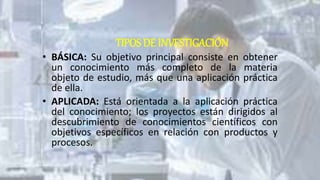 TIPOS DE INVESTIGACIÓN
• BÁSICA: Su objetivo principal consiste en obtener
un conocimiento más completo de la materia
objeto de estudio, más que una aplicación práctica
de ella.
• APLICADA: Está orientada a la aplicación práctica
del conocimiento; los proyectos están dirigidos al
descubrimiento de conocimientos científicos con
objetivos específicos en relación con productos y
procesos.
 