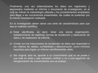Finalmente, una vez sistematizados los datos son registrados y
expresados mediante un informe o documento de investigación, en el
cual se indican la metodología utilizada y los procedimientos empleados
para llegar a las conclusiones presentadas, las cuales se sustentan por
la misma investigación realizada.
En la investigación deben darse una serie de características para que
sea en realidad científica:
a) Estar planificada, es decir, tener una previa organización,
establecimiento de objetivos, formas de recolección y elaboración de
datos y de realización de informe.
b) Contar con los instrumentos de recolección de datos que respondan a
los criterios de validez, confiabilidad y discriminación, como mínimos
requisitos para lograr un informe científicamente válido.
c) Ser original, esto es, apuntar a un conocimiento que no se posee o
que esté en duda y sea necesario verificar y no a una repetición de
reorganización de conocimientos que ya posean.
 