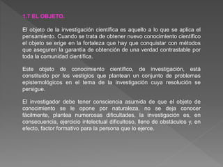1.7 EL OBJETO.
El objeto de la investigación científica es aquello a lo que se aplica el
pensamiento. Cuando se trata de obtener nuevo conocimiento científico
el objeto se erige en la fortaleza que hay que conquistar con métodos
que aseguren la garantía de obtención de una verdad contrastable por
toda la comunidad científica.
Este objeto de conocimiento científico, de investigación, está
constituido por los vestigios que plantean un conjunto de problemas
epistemológicos en el tema de la investigación cuya resolución se
persigue.
El investigador debe tener consciencia asumida de que el objeto de
conocimiento se le opone por naturaleza, no se deja conocer
fácilmente, plantea numerosas dificultades, la investigación es, en
consecuencia, ejercicio intelectual dificultoso, lleno de obstáculos y, en
efecto, factor formativo para la persona que lo ejerce.
 