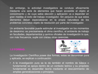Sin embargo, la actividad investigadora se conduce eficazmente
mediante una serie de elementos que hacen accesible el objeto al
conocimiento y de cuya sabia elección y aplicación va a depender en
gran medida el éxito del trabajo investigador. Sin perjuicio de que estos
elementos deban especializarse en la propia naturaleza de los
problemas concretos objeto de resolución por parte del investigador.
Un ambiente favorable puede estimular al investigador en los momentos
de desánimo: es precisamente el clima científico, el ambiente de trabajo
en facultades, departamentos y centros oficiales de investigación lo que,
con más frecuencia, suple con creces otras carencias.
1.8 FORMAS.
La Investigación Científica posee dos formas, estas se denominan pura
y aplicada, se explican a continuación:
• A la investigación pura se le da también el nombre de básica o
fundamental se apoya dentro de un contexto teórico y su propósito
fundamental es desarrollar teoría mediante el descubrimiento de
amplias generalizaciones o principios.
 