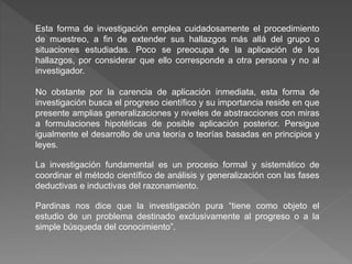 Esta forma de investigación emplea cuidadosamente el procedimiento
de muestreo, a fin de extender sus hallazgos más allá del grupo o
situaciones estudiadas. Poco se preocupa de la aplicación de los
hallazgos, por considerar que ello corresponde a otra persona y no al
investigador.
No obstante por la carencia de aplicación inmediata, esta forma de
investigación busca el progreso científico y su importancia reside en que
presente amplias generalizaciones y niveles de abstracciones con miras
a formulaciones hipotéticas de posible aplicación posterior. Persigue
igualmente el desarrollo de una teoría o teorías basadas en principios y
leyes.
La investigación fundamental es un proceso formal y sistemático de
coordinar el método científico de análisis y generalización con las fases
deductivas e inductivas del razonamiento.
Pardinas nos dice que la investigación pura “tiene como objeto el
estudio de un problema destinado exclusivamente al progreso o a la
simple búsqueda del conocimiento”.
 