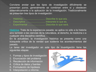 Conviene anotar que los tipos de investigación difícilmente se
presentan puros; generalmente se combinan entre sí y obedecen
sistemáticamente a la aplicación de la investigación. Tradicionalmente
se presentan tres tipos de investigación:
 Histórica ................................. Describe lo que era.
 Descriptiva ............................. Interpreta lo que es.
 Experimental .......................... Describe lo que será.
Histórica: Trata de la experiencia pasada; se aplica no sólo a la historia
sino también a las ciencias de la naturaleza, al derecho, la medicina o a
cualquier otra disciplina científica.
En la actualidad, la investigación histórica se presenta como una
búsqueda crítica de la verdad que sustenta los acontecimientos del
pasado.
La tarea del investigador en este tipo de investigación tiene las
siguientes etapas:
1. Formas y tipos de investigación
2. Enunciación del problema
3. Recolección de información
4. Crítica de datos y fuentes
5. Formulación de hipótesis
6. Interpretación e informe.
 