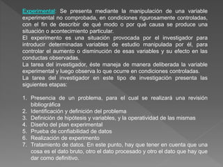 Experimental: Se presenta mediante la manipulación de una variable
experimental no comprobada, en condiciones rigurosamente controladas,
con el fin de describir de qué modo o por qué causa se produce una
situación o acontecimiento particular.
El experimento es una situación provocada por el investigador para
introducir determinadas variables de estudio manipulada por él, para
controlar el aumento o disminución de esas variables y su efecto en las
conductas observadas.
La tarea del investigador, éste maneja de manera deliberada la variable
experimental y luego observa lo que ocurre en condiciones controladas.
La tarea del investigador en este tipo de investigación presenta las
siguientes etapas:
1. Presencia de un problema, para el cual se realizará una revisión
bibliográfica
2. Identificación y definición del problema
3. Definición de hipótesis y variables, y la operatividad de las mismas
4. Diseño del plan experimental
5. Prueba de confiabilidad de datos
6. Realización de experimento
7. Tratamiento de datos. En este punto, hay que tener en cuenta que una
cosa es el dato bruto, otro el dato procesado y otro el dato que hay que
dar como definitivo.
 