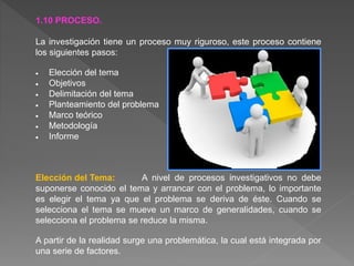 1.10 PROCESO.
La investigación tiene un proceso muy riguroso, este proceso contiene
los siguientes pasos:
 Elección del tema
 Objetivos
 Delimitación del tema
 Planteamiento del problema
 Marco teórico
 Metodología
 Informe
Elección del Tema: A nivel de procesos investigativos no debe
suponerse conocido el tema y arrancar con el problema, lo importante
es elegir el tema ya que el problema se deriva de éste. Cuando se
selecciona el tema se mueve un marco de generalidades, cuando se
selecciona el problema se reduce la misma.
A partir de la realidad surge una problemática, la cual está integrada por
una serie de factores.
 