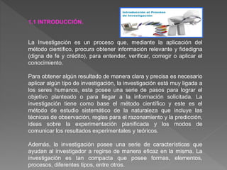 1.1 INTRODUCCIÓN.
La Investigación es un proceso que, mediante la aplicación del
método científico, procura obtener información relevante y fidedigna
(digna de fe y crédito), para entender, verificar, corregir o aplicar el
conocimiento.
Para obtener algún resultado de manera clara y precisa es necesario
aplicar algún tipo de investigación, la investigación está muy ligada a
los seres humanos, esta posee una serie de pasos para lograr el
objetivo planteado o para llegar a la información solicitada. La
investigación tiene como base el método científico y este es el
método de estudio sistemático de la naturaleza que incluye las
técnicas de observación, reglas para el razonamiento y la predicción,
ideas sobre la experimentación planificada y los modos de
comunicar los resultados experimentales y teóricos.
Además, la investigación posee una serie de características que
ayudan al investigador a regirse de manera eficaz en la misma. La
investigación es tan compacta que posee formas, elementos,
procesos, diferentes tipos, entre otros.
 