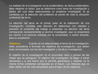 La realidad de la investigación es la problemática; de dicha problemática,
debe elegirse un factor, que se determine como tema de investigación y
dentro del cual debe seleccionarse un problema investigable. Si se
comienza por la selección del problema se pierde de vista la ubicación
contextual del tema.
La elección del tema es el primer paso en la realización de una
investigación. Consiste esta elección en determinar con claridad y
precisión el contenido del trabajo a presentar. La elección del tema
corresponde necesariamente al alumno investigador, que no presentará
por escrito a la persona indicada por la universidad, o centro docente,
para su aceptación.
Objetivos: Cuando se ha seleccionado el tema de la investigación,
debe procederse a formular los objetivos de investigación; que deben
estar armonizados con los del investigador y los de la investigación.
El objetivo de la investigación es el enunciado claro y preciso de las
metas que se persiguen. El objetivo del investigador es llegar a tomar
decisiones y a una teoría que le permita generalizar y resolver en la
misma forma problemas semejantes en el futuro. Los métodos que se
elijan deben ser los más apropiados para el logro de los objetivos.
 