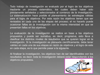 Todo trabajo de investigación es evaluado por el logro de los objetivos
mediante un proceso sistemático, los cuales deben haber sido
previamente señalados y seleccionados al comienzo de la investigación.
La sistematización hace posible el planeamiento de estrategias válidas
para el logro de objetivos. Por esta razón los objetivos tienen que ser
revisados en cada una de las etapas del proceso; el no hacerlo puede
ocasionar fallas en la investigación con la misma intensidad en que se
presentan fallas en los objetivos.
La evaluación de la investigación se realiza en base a los objetivos
propuestos y puede ser sumativa, es decir, progresiva, esto lleva a
clasificar los distintos niveles de resultados que se quieren lograr en la
investigación. Si la investigación es planeada científicamente, debe tener
validez en cada una de sus etapas en razón de objetivos y el logro de este
en cada etapa, es lo que permite pasar a la siguiente.
Al finalizar la investigación, los objetivos han de ser identificables con los
resultados; es decir, toda la investigación deberá estar respondiendo a los
objetivos propuestos.
 
