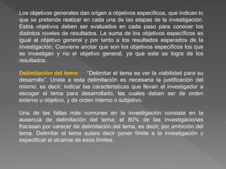 Los objetivos generales dan origen a objetivos específicos, que indican lo
que se pretende realizar en cada una de las etapas de la investigación.
Estos objetivos deben ser evaluados en cada paso para conocer los
distintos niveles de resultados. La suma de los objetivos específicos es
igual al objetivo general y por tanto a los resultados esperados de la
investigación. Conviene anotar que son los objetivos específicos los que
se investigan y no el objetivo general, ya que este se logra de los
resultados.
Delimitación del tema: “Delimitar el tema es ver la viabilidad para su
desarrollo”. Unida a esta delimitación es necesaria la justificación del
mismo; es decir, indicar las características que llevan al investigador a
escoger el tema para desarrollarlo, las cuales deben ser de orden
externo u objetivo, y de orden interno o subjetivo.
Una de las fallas más comunes en la investigación consiste en la
ausencia de delimitación del tema; el 80% de las investigaciones
fracasan por carecer de delimitación del tema, es decir, por ambición del
tema. Delimitar el tema quiere decir poner límite a la investigación y
especificar el alcance de esos límites.
 