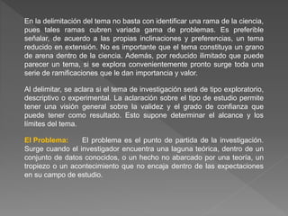 En la delimitación del tema no basta con identificar una rama de la ciencia,
pues tales ramas cubren variada gama de problemas. Es preferible
señalar, de acuerdo a las propias inclinaciones y preferencias, un tema
reducido en extensión. No es importante que el tema constituya un grano
de arena dentro de la ciencia. Además, por reducido ilimitado que puede
parecer un tema, si se explora convenientemente pronto surge toda una
serie de ramificaciones que le dan importancia y valor.
Al delimitar, se aclara si el tema de investigación será de tipo exploratorio,
descriptivo o experimental. La aclaración sobre el tipo de estudio permite
tener una visión general sobre la validez y el grado de confianza que
puede tener como resultado. Esto supone determinar el alcance y los
límites del tema.
El Problema: El problema es el punto de partida de la investigación.
Surge cuando el investigador encuentra una laguna teórica, dentro de un
conjunto de datos conocidos, o un hecho no abarcado por una teoría, un
tropiezo o un acontecimiento que no encaja dentro de las expectaciones
en su campo de estudio.
 