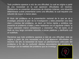 Todo problema aparece a raíz de una dificultad, la cual se origina a partir
de una necesidad en la cual aparecen dificultades sin resolver.
Diariamente se presentan situaciones de diversos órdenes, una situación
determinada puede presentarse como una dificultad, la cual requiere una
solución de mayor o menor plazo.
El título del problema es la presentación racional de lo que se va a
investigar, precede al plan de la investigación y debe presentar una idea
clara y precisa del problema, es decir, en forma rápida y sintética nos
presenta el problema a tratar y debe realizarse con el siguiente criterio “a
mayor extensión menor comprensión y viceversa”. Por tal razón, si el
título es muy largo conviene reducirlo a pocas palabras y clarificarlo con
un subtítulo.
Decíamos que todo problema aparece a raíz de una dificultad; éste se
origina a partir de una necesidad en la cual aparecen dificultades sin
resolver. De ahí, la necesidad de hacer un planteamiento adecuado del
problema a fin de no confundir efectos secundarios del problema a
investigar con la realidad del problema que se investiga.
 
