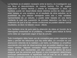 La hipótesis es el eslabón necesario entre la teoría y la investigación que
nos lleva al descubrimiento de nuevos hechos. Por tal, sugiere
explicación a ciertos hechos y orienta la investigación a otros. La
hipótesis puede ser desarrollada desde distintos puntos de vista, puede
estar basada en una conjetura, en el resultado de otros estudios, en la
posibilidad de una relación semejante entre dos o más variables
representadas en un estudio, o puede estar basada en una teoría
mediante la cual una suposición de proceso deductivo nos lleva a la
pretensión de que si se dan ciertas condiciones se pueden obtener ciertos
resultados, es decir, la relación causa - efecto.
Una hipótesis sirve de guía para la obtención de datos en función de la
interrogante presentada en el problema, o también para indicar la forma
como debe ser organizado según el tipo de estudio.
Todo investigador debe hacer uso de conceptos para poder organizar sus
datos y percibir las relaciones que hay entre ellos. Un concepto es una
abstracción obtenida de la realidad y, por tanto, su finalidad es simplificar
resumiendo una serie de observaciones que se pueden clasificar bajo un
mismo nombre. Algunos conceptos están estrechamente ligados a
objetos de lo que representan, por eso cuando se define se busca
asegurar que las personas que lleguen a una investigación determinada
conozcan perfectamente el significado con el cual se va a utilizar el
término o concepto a través de toda la investigación.
 