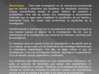 Metodología: Para toda investigación es de importancia fundamental
que los hechos y relaciones que establece, los resultados obtenidos o
nuevos conocimientos tengan el grado máximo de exactitud y
confiabilidad. Para ello se planea una metodología o procedimiento
ordenado que se sigue para establecer lo significativo de los hechos y
fenómenos hacia los cuales está encaminado el significado de la
investigación.
Científicamente la metodología es un procedimiento general para lograr de
una manera precisa el objetivo de la investigación. De ahí, que la
metodología en la investigación nos presenta los métodos y técnicas para
la investigación.
Es necesario tener en cuenta el tipo de investigación o de estudio que se
va a realizar, ya que cada uno de estos tiene una estrategia diferente para
su tratamiento metodológico. Por ello, se debe indicar el tipo de
investigación, si es una investigación histórica, descriptiva o experimental.
Si es un estudio causal, exploratorio o productivo.
Una población está determinada por sus características definitorias, por
tanto, el conjunto de elementos que posea ésta característica se
denomina población o universo. Población es la totalidad del fenómeno a
estudiar en donde las unidades de población poseen una característica
común, la cual se estudia y da origen a los datos de la investigación.
 