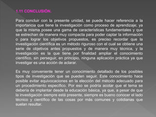1.11 CONCLUSIÓN.
Para concluir con la presente unidad, se puede hacer referencia a la
importancia que tiene la investigación como proceso de aprendizaje; ya
que la misma posee una gama de características fundamentales y que
se estrechan de manera muy compacta para poder captar la información
o para lograr los objetivos propuestos, es preciso recordar que la
investigación científica es un método riguroso con el cual se obtiene una
serie de objetivos antes propuestos y de manera muy técnica, y la
investigación es la que tiene por finalidad ampliar el conocimiento
científico, sin perseguir, en principio, ninguna aplicación práctica ya que
investigar es una acción de aclarar.
Es muy conveniente tener un conocimiento detallado de los posibles
tipos de investigación que se pueden seguir. Este conocimiento hace
posible evitar equivocaciones en la elección del método adecuado para
un procedimiento específico. Por eso se podría acotar que el tema se
debería de implantar desde la educación básica, ya que, a pesar de que
la investigación siempre está presente, siempre es bueno conocer el lado
técnico y científico de las cosas por más comunes y cotidianas que
suelan resultar.
 