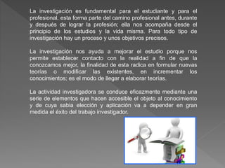 La investigación es fundamental para el estudiante y para el
profesional, esta forma parte del camino profesional antes, durante
y después de lograr la profesión; ella nos acompaña desde el
principio de los estudios y la vida misma. Para todo tipo de
investigación hay un proceso y unos objetivos precisos.
La investigación nos ayuda a mejorar el estudio porque nos
permite establecer contacto con la realidad a fin de que la
conozcamos mejor, la finalidad de esta radica en formular nuevas
teorías o modificar las existentes, en incrementar los
conocimientos; es el modo de llegar a elaborar teorías.
La actividad investigadora se conduce eficazmente mediante una
serie de elementos que hacen accesible el objeto al conocimiento
y de cuya sabia elección y aplicación va a depender en gran
medida el éxito del trabajo investigador.
 