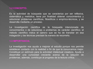 1.2 CONCEPTO.
Es la actividad de búsqueda que se caracteriza por ser reflexiva,
sistemática y metódica; tiene por finalidad obtener conocimientos y
solucionar problemas científicos, filosóficos o empírico-técnicos, y se
desarrolla mediante un proceso.
La investigación científica es la búsqueda intencionada de
conocimientos o de soluciones a problemas de carácter científico; el
método científico indica el camino que se ha de transitar en esa
indagación y las técnicas precisan la manera de recorrerlo.
1.3 IMPORTANCIA.
La investigación nos ayuda a mejorar el estudio porque nos permite
establecer contacto con la realidad a fin de que la conozcamos mejor.
Constituye un estímulo para la actividad intelectual creadora. Ayuda a
desarrollar una curiosidad creciente acerca de la solución de
problemas, además, contribuye al progreso de la lectura crítica.
 