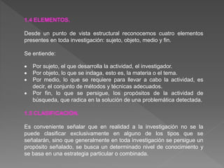 1.4 ELEMENTOS.
Desde un punto de vista estructural reconocemos cuatro elementos
presentes en toda investigación: sujeto, objeto, medio y fin.
Se entiende:
 Por sujeto, el que desarrolla la actividad, el investigador.
 Por objeto, lo que se indaga, esto es, la materia o el tema.
 Por medio, lo que se requiere para llevar a cabo la actividad, es
decir, el conjunto de métodos y técnicas adecuados.
 Por fin, lo que se persigue, los propósitos de la actividad de
búsqueda, que radica en la solución de una problemática detectada.
1.5 CLASIFICACIÓN.
Es conveniente señalar que en realidad a la investigación no se la
puede clasificar exclusivamente en alguno de los tipos que se
señalarán, sino que generalmente en toda investigación se persigue un
propósito señalado, se busca un determinado nivel de conocimiento y
se basa en una estrategia particular o combinada.
 