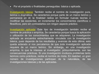  Por el propósito o finalidades perseguidas: básica o aplicada.
Investigación básica: También recibe el nombre de investigación pura,
teórica o dogmática. Se caracteriza porque parte de un marco teórico y
permanece en él; la finalidad radica en formular nuevas teorías o
modificar las existentes, en incrementar los conocimientos científicos o
filosóficos, pero sin contrastarlos con ningún aspecto práctico.
Investigación aplicada: Este tipo de investigación también recibe el
nombre de práctica o empírica. Se caracteriza porque busca la aplicación
o utilización de los conocimientos que se adquieren. La investigación
aplicada se encuentra estrechamente vinculada con la investigación
básica, pues depende de los resultados y avances de esta última; esto
queda aclarado si nos percatamos de que toda investigación aplicada
requiere de un marco teórico. Sin embargo, en una investigación
empírica, lo que le interesa al investigador, primordialmente, son las
consecuencias prácticas. Si una investigación involucra problemas tanto
teóricos como prácticos, recibe el nombre de mixta. En realidad, un gran
número de investigaciones participan de la naturaleza, de las
investigaciones básicas y de las aplicadas.
 