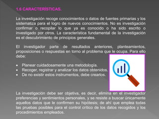 1.6 CARACTERÍSTICAS.
La investigación recoge conocimientos o datos de fuentes primarias y los
sistematiza para el logro de nuevos conocimientos. No es investigación
confirmar o recopilar lo que ya es conocido o ha sido escrito o
investigado por otros. La característica fundamental de la investigación
es el descubrimiento de principios generales.
El investigador parte de resultados anteriores, planteamientos,
proposiciones o respuestas en torno al problema que le ocupa. Para ello
debe:
 Planear cuidadosamente una metodología.
 Recoger, registrar y analizar los datos obtenidos.
 De no existir estos instrumentos, debe crearlos.
La investigación debe ser objetiva, es decir, elimina en el investigador
preferencias y sentimientos personales, y se resiste a buscar únicamente
aquellos datos que le confirmen su hipótesis; de ahí que emplea todas
las pruebas posibles para el control crítico de los datos recogidos y los
procedimientos empleados.
 