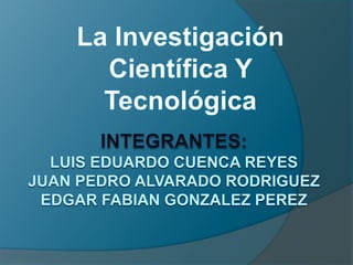 La Investigación Científica Y Tecnológica Integrantes:LUIS EDUARDO CUENCA REYESJUAN PEDRO ALVARADO RODRIGUEZEDGAR FABIAN GONZALEZ PEREZ 