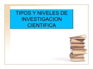 TIPOS Y NIVELES DE INVESTIGACION CIENTIFICA