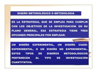 DISEÑO METODOLÓGICO O METODOLOGIAES LA ESTRATEGIA, QUE SE EMPLEA PARA CUMPLIR CON LOS OBJETIVOS DE LA INVESTIGACION. EN SU PLANO GENERAL, ESA ESTRATEGIA TIENE TRES OPCIONES PRINCIPALES POR EMPLEAR.UN DISEÑO EXPERIMENTAL, UN DISEÑO CUASI-EXPERIMENTAL, O UN DISEÑO NO EXPERIMENTAL. ESTOS TIPOS DE DISEÑOS METODOLÓGICOS PERTENECEN AL TIPO DE INVESTIGACIÓN CUANTITATIVA.