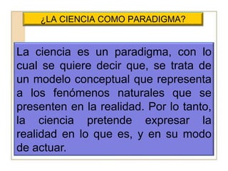 ¿LA CIENCIA COMO PARADIGMA?La ciencia es un paradigma, con lo cual se quiere decir que, se trata de un modelo conceptual que representa a los fenómenos naturales que se presenten en la realidad. Por lo tanto, la ciencia pretende expresar la realidad en lo que es, y en su modo de actuar.