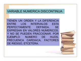 VARIABLE NUMERICA CONTINUA.TIENEN UN ORDEN Y LA DIFERENCIA ENTRE LOS INTERVALOS ESTA PERFECTAMENTE DEFINIDA. SE EXPRESAN EN VALORES NUMERICOS. Y EN DONDE LA VARIABLE PUEDE TOMAR CUALQUIER VALOR. POR EJEMPLO: PESO, EDAD, TEMPERATURA, CALIFICACION, ETCETERA.