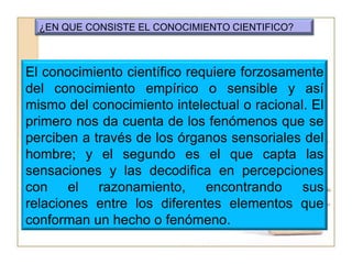 ¿EN QUE CONSISTE EL CONOCIMIENTO CIENTIFICO?El conocimiento científico requiere forzosamente del conocimiento empírico o sensible y así mismo del conocimiento intelectual o racional. El primero nos da cuenta de los fenómenos que se perciben a través de los órganos sensoriales del hombre; y el segundo es el que capta las sensaciones y las decodifica en percepciones con el razonamiento, encontrando sus relaciones entre los diferentes elementos que conforman un hecho o fenómeno.
