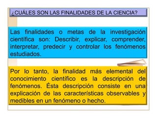 ¿CUÁLES SON LAS FINALIDADES DE LA CIENCIA?Las finalidades o metas de la investigación científica son: Describir, explicar, comprender, interpretar, predecir y controlar los fenómenos estudiados.Por lo tanto, la finalidad más elemental del conocimiento científico es la descripción de fenómenos. Ésta descripción consiste en una explicación de las características observables y medibles en un fenómeno o hecho.