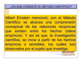 ¿EN QUE CONSISTE EL METODO CIENTIFICO?Albert Einstein mencionó: con el Método Científico se alcanza una comprensión conceptual de las relaciones reciprocas que existen entre los hechos (datos empíricos). Y así es que, la investigación científica, se inicia a partir de los hechos empíricos o sensibles, los cuales son observados por el sujeto que investiga. 