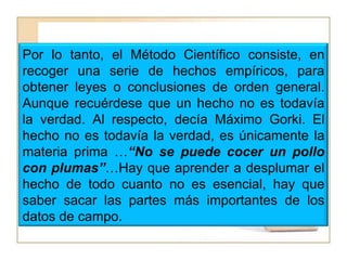 Por lo tanto, el Método Científico consiste, en recoger una serie de hechos empíricos, para obtener leyes o conclusiones de orden general. Aunque recuérdese que un hecho no es todavía la verdad. Al respecto, decía Máximo Gorki. El hecho no es todavía la verdad, es únicamente la materia prima …“No se puede cocer un pollo con plumas”…Hay que aprender a desplumar el hecho de todo cuanto no es esencial, hay que saber sacar las partes más importantes de los datos de campo.