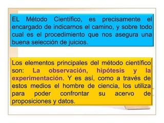 EL Método Científico, es precisamente el encargado de indicarnos el camino, y sobre todo cual es el procedimiento que nos asegura una buena selección de juicios.Los elementos principales del método científico son: La observación, hipótesis y la experimentación. Y es así, como a través de estos medios el hombre de ciencia, los utiliza para poder confrontar su acervo de proposiciones y datos.