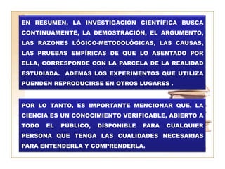 EN RESUMEN, LA INVESTIGACIÓN CIENTÍFICA BUSCA CONTINUAMENTE, LA DEMOSTRACIÓN, EL ARGUMENTO, LAS RAZONES LÓGICO-METODOLÓGICAS, LAS CAUSAS, LAS PRUEBAS EMPÍRICAS DE QUE LO ASENTADO POR ELLA, CORRESPONDE CON LA PARCELA DE LA REALIDAD ESTUDIADA.  ADEMAS LOS EXPERIMENTOS QUE UTILIZA PUENDEN REPRODUCIRSE EN OTROS LUGARES .POR LO TANTO, ES IMPORTANTE MENCIONAR QUE, LA CIENCIA ES UN CONOCIMIENTO VERIFICABLE, ABIERTO A TODO EL PÚBLICO, DISPONIBLE PARA CUALQUIER PERSONA QUE TENGA LAS CUALIDADES NECESARIAS PARA ENTENDERLA Y COMPRENDERLA.