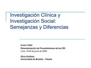 Investigación Clínica y
Investigación Social:
Semejanzas y Diferencias


    Curso Taller
    Estandarización de Procedimientos de los CEI
    Lima, 19-20 de junio de 2008

    Dirce Guilhem
    Universidad de Brasília – Flaceis
 