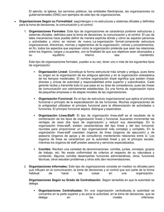El ejército, la Iglesia, los servicios públicos, las entidades filantrópicas, las organizaciones no
gubernamentales (ONG) son ejemplos de este tipo de organizaciones.
Organizaciones Según su Formalidad: segúntengan o no estructuras y sistemas oficiales y definidos
para la toma de decisiones, la comunicación y el control.
1. Organizaciones Formales: Este tipo de organizaciones se caracteriza portener estructuras y
sistemas oficiales, definidos para la toma de decisiones, la comunicación y el control. El uso de
tales mecanismos hace posible definir de manera explícita dónde y cómo se separan personas
y actividades y cómo se reúnen de nuevo. La organización formal comprende estructura
organizacional, directrices, normas y reglamentos de la organización, rutinas y procedimientos,
en fin, todos los aspectos que expresan cómo la organización pretende que sean las relaciones
entre los órganos, cargos y ocupantes, con la finalidad de que sus objetivos sean alcanzados y
su equilibrio interno sea mantenido.
Este tipo de organizaciones formales, pueden a su vez, tener uno o más de los siguientes tipos
de organización:
 Organización Lineal: Constituye la forma estructural más simple y antigua, pues tiene
su origen en la organización de los antiguos ejércitos y en la organización eclesiástica
de los tiempos medievales. El nombre organización lineal significa que existen líneas
directas y únicas de autoridad y responsabilidad entre superior y subordinados. Cada
gerente recibe y transmite todo lo que pasa en su área de competencia, pues las líneas
de comunicación son estrictamente establecidas. Es una forma de organización típica
de pequeñas empresas o de etapas iniciales de las organizaciones.
 Organización Funcional: Es el tipo de estructura organizacional que aplica el principio
funcional o principio de la especialización de las funciones. Muchas organizaciones de
la antigüedad utilizaban el principio funcional para la diferenciación de actividades o
funciones. El principio funcional separa, distingue y especializa.
 Organización Línea-Staff: El tipo de organización línea-staff es el resultado de la
combinación de los tipos de organización lineal y funcional, buscando incrementar las
ventajas de esos dos tipos de organización y reducir sus desventajas. En la
organización línea-staff, existen características del tipo lineal y del tipo funcional,
reunidas para proporcionar un tipo organizacional más complejo y completo. En la
organización línea-staff coexisten órganos de línea (órganos de ejecución) y de
asesoría (órganos de apoyo y de consultoría) manteniendo relaciones entre sí. Los
órganos de línea se caracterizan por la autoridad lineal y por el principio escalar,
mientras los órganos de staff prestan asesoría y servicios especializados.
 Comités: Reciben una variedad de denominaciones: comités, juntas, consejos, grupos
de trabajo, etc. No existe uniformidad de criterios al respecto de su naturaleza y
contenido. Algunos comités desempeñan funciones administrativas, otros, funciones
técnicas; otros estudian problemas y otros sólo dan recomendaciones.
2. Organizaciones Informales: Este tipo de organizaciones consiste en medios no oficiales pero
que influyen en la comunicación, la toma de decisiones y el control que son parte de la forma
habitual de hacer las cosas en una organización.
Organizaciones Según su Grado de Centralización. Según lamedida en que la autoridad se
delega.
 Organizaciones Centralizadas: En una organización centralizada, la autoridad se
concentra en la parte superior y es poca la autoridad, en la toma de decisiones, que se
delega en los niveles inferiores.
 