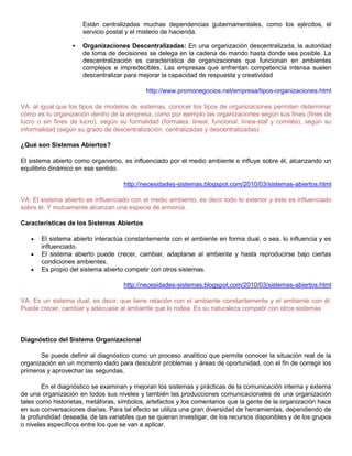 Están centralizadas muchas dependencias gubernamentales, como los ejércitos, el
servicio postal y el misterio de hacienda.
 Organizaciones Descentralizadas: En una organización descentralizada, la autoridad
de toma de decisiones se delega en la cadena de mando hasta donde sea posible. La
descentralización es característica de organizaciones que funcionan en ambientes
complejos e impredecibles. Las empresas que enfrentan competencia intensa suelen
descentralizar para mejorar la capacidad de respuesta y creatividad
http://www.promonegocios.net/empresa/tipos-organizaciones.html
VA: al igual que los tipos de modelos de sistemas, conocer los tipos de organizaciones permiten determinar
cómo es tu organización dentro de la empresa, como por ejemplo las organizaciones según sus fines (fines de
lucro o sin fines de lucro), según su formalidad (formales: lineal, funcional, línea-staf y comités), según su
informalidad (según su grado de descentralización: centralizadas y descentralizadas)
¿Qué son Sistemas Abiertos?
El sistema abierto como organismo, es influenciado por el medio ambiente e influye sobre él, alcanzando un
equilibrio dinámico en ese sentido.
http://necesidades-sistemas.blogspot.com/2010/03/sistemas-abiertos.html
VA: El sistema abierto es influenciado con el medio ambiento, es decir todo lo exterior y éste es influenciado
sobre él. Y mutuamente alcanzan una especie de armonía.
Características de los Sistemas Abiertos
El sistema abierto interactúa constantemente con el ambiente en forma dual, o sea, lo influencia y es
influenciado.
El sistema abierto puede crecer, cambiar, adaptarse al ambiente y hasta reproducirse bajo ciertas
condiciones ambientes.
Es propio del sistema abierto competir con otros sistemas.
http://necesidades-sistemas.blogspot.com/2010/03/sistemas-abiertos.html
VA: Es un sistema dual, es decir, que tiene relación con el ambiente constantemente y el ambiente con él.
Puede crecer, cambiar y adecuase al ambiente que lo rodea. Es su naturaleza competir con otros sistemas
Diagnóstico del Sistema Organizacional
Se puede definir al diagnóstico como un proceso analítico que permite conocer la situación real de la
organización en un momento dado para descubrir problemas y áreas de oportunidad, con el fin de corregir los
primeros y aprovechar las segundas.
En el diagnóstico se examinan y mejoran los sistemas y prácticas de la comunicación interna y externa
de una organización en todos sus niveles y también las producciones comunicacionales de una organización
tales como historietas, metáforas, símbolos, artefactos y los comentarios que la gente de la organización hace
en sus conversaciones diarias. Para tal efecto se utiliza una gran diversidad de herramientas, dependiendo de
la profundidad deseada, de las variables que se quieran investigar, de los recursos disponibles y de los grupos
o niveles específicos entre los que se van a aplicar.
 
