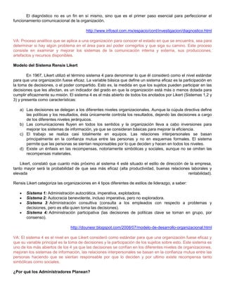El diagnóstico no es un fin en sí mismo, sino que es el primer paso esencial para perfeccionar el
funcionamiento comunicacional de la organización.
http://www.infosol.com.mx/espacio/cont/investigacion/diagnostico.html
VA: Proceso analítico que se aplica a una organización para conocer el estado en que se encuentra, sea para
determinar si hay algún problema en el área para así poder corregirlos y que siga su camino. Este proceso
consiste en examinar y mejorar los sistemas de la comunicación interna y externa, sus producciones,
artefactos y recursos disponibles.
Modelo del Sistema Rensis Likert
En 1967, Likert utilizó el término sistema 4 para denominar lo que él consideró como el nivel estándar
para que una organización fuese eficaz. La variable básica que define un sistema eficaz es la participación en
la toma de decisiones, o el poder compartido. Esto es, la medida en que los sujetos pueden participar en las
decisiones que les afectan, es un indicador del grado en que la organización está más o menos dotada para
cumplir eficazmente su misión. El sistema 4 es el más abierto de todos los anotados por Likert (Sistemas 1,2 y
3) y presenta como características:
a) Las decisiones se delegan a los diferentes niveles organizacionales. Aunque la cúpula directiva define
las políticas y los resultados, ésta únicamente controla los resultados, dejando las decisiones a cargo
de los diferentes niveles jerárquicos.
b) Las comunicaciones fluyen en todos los sentidos y la organización lleva a cabo inversiones para
mejorar los sistemas de información, ya que se consideran básicas para mejorar la eficiencia.
c) El trabajo se realiza casi totalmente en equipos. Las relaciones interpersonales se basan
principalmente en la confianza mutua entre las personas y no en esquemas formales. El sistema
permite que las personas se sientan responsables por lo que deciden y hacen en todos los niveles.
d) Existe un énfasis en las recompensas, notoriamente simbólicas y sociales, aunque no se omiten las
recompensas materiales.
Likert, constató que cuanto más próximo al sistema 4 esté situado el estilo de dirección de la empresa,
tanto mayor será la probabilidad de que sea más eficaz (alta productividad, buenas relaciones laborales y
elevada rentabilidad).
Rensis Likert categoriza las organizaciones en 4 tipos diferentes de estilos de liderazgo, a saber:
Sistema 1: Administración autocrática, imperativa, explotadora.
Sistema 2: Autocracia benevolente, incluso imperativa, pero no exploradora.
Sistema 3: Administración consultiva (consulta a los empleados con respecto a problemas y
decisiones, pero es ella quien toma las decisiones).
Sistema 4: Administración participativa (las decisiones de políticas clave se toman en grupo, por
consenso).
http://dounesr.blogspot.com/2008/07/modelo-de-desarrollo-organizacional.html
VA: El sistema 4 es el nivel en que Likert consideró como estándar para que una organización fuese eficaz y
que su variable principal es la toma de decisiones y la participación de los sujetos sobre esto. Este sistema es
uno de los más abiertos de los 4 ya que las decisiones se confían en los diferentes niveles de organizaciones,
mejoran los sistemas de información, las relaciones interpersonales se basan en la confianza mutua entre las
personas haciendo que se sientan responsable por que lo deciden y por ultimo existe recompensa tanto
simbólicas como sociales.
¿Por qué los Administradores Planean?
 