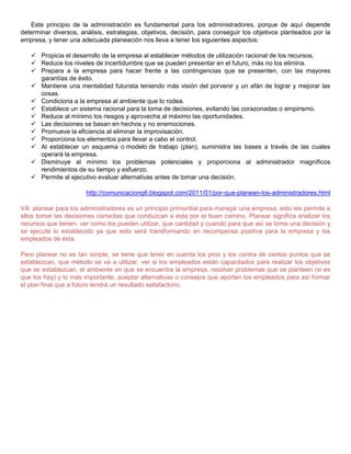 Este principio de la administración es fundamental para los administradores, porque de aquí depende
determinar diversos, análisis, estrategias, objetivos, decisión, para conseguir los objetivos planteados por la
empresa, y tener una adecuada planeación nos lleva a tener los siguientes aspectos:
 Propicia el desarrollo de la empresa al establecer métodos de utilización racional de los recursos.
 Reduce los niveles de incertidumbre que se pueden presentar en el futuro, más no los elimina.
 Prepara a la empresa para hacer frente a las contingencias que se presenten, con las mayores
garantías de éxito.
 Mantiene una mentalidad futurista teniendo más visión del porvenir y un afán de lograr y mejorar las
cosas.
 Condiciona a la empresa al ambiente que lo rodea.
 Establece un sistema racional para la toma de decisiones, evitando las corazonadas o empirismo.
 Reduce al mínimo los riesgos y aprovecha al máximo las oportunidades.
 Las decisiones se basan en hechos y no enemociones.
 Promueve la eficiencia al eliminar la improvisación.
 Proporciona los elementos para llevar a cabo el control.
 Al establecer un esquema o modelo de trabajo (plan), suministra las bases a través de las cuales
operará la empresa.
 Disminuye al mínimo los problemas potenciales y proporciona al administrador magníficos
rendimientos de su tiempo y esfuerzo.
 Permite al ejecutivo evaluar alternativas antes de tomar una decisión.
http://comunicaciong6.blogspot.com/2011/01/por-que-planean-los-administradores.html
VA: planear para los administradores es un principio primordial para manejar una empresa, esto les permite a
ellos tomar las decisiones correctas que conduzcan a ésta por el buen camino. Planear significa analizar los
recursos que tienen, ver como los pueden utilizar, que cantidad y cuando para que así se tome una decisión y
se ejecute lo establecido ya que esto será transformando en recompensa positiva para la empresa y los
empleados de ésta.
Pero planear no es tan simple, se tiene que tener en cuenta los pros y los contra de ciertos puntos que se
establezcan, que método se va a utilizar, ver si los empleados están capacitados para realizar los objetivos
que se establezcan, el ambiente en que se encuentra la empresa, resolver problemas que se planteen (si es
que los hay) y lo más importante, aceptar alternativas o consejos que aporten los empleados para así formar
el plan final que a futuro tendrá un resultado satisfactorio.
 
