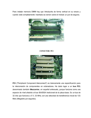Para instalar memoria DIMM hay que introducirla de forma vertical en su ranura y
cuando está completamente insertada se cierran sobre el módulo un par de seguros.
CONECTOR PCI
PCI ("Peripheral Component Interconnect") es básicamente una especificación para
la interconexión de componentes en ordenadores. Ha dado lugar a un bus PCI,
denominado también Mezzanine, en español entresuelo, porque funciona como una
especie de nivel añadido al bus ISA/EISA tradicional de la placa-base. Es un bus de
32 bits que funciona a 5 V, 33 MHz, con una velocidad de transferencia inicial de 133
Mb/s (Megabits por segundo).
 
