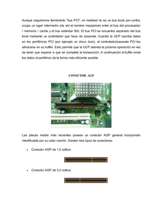 Aunque seguiremos llamándolo "bus PCI", en realidad no es un bus local; por contra,
ocupa un lugar intermedio (de ahí el nombre mezzanine) entre el bus del procesador
/ memoria / cache y el bus estándar ISA. El bus PCI se encuentra separado del bus
local mediante un controlador que hace de pasarela. Cuando la UCP escribe datos
en los periféricos PCI (por ejemplo un disco duro), el controlador/pasarela PCI los
almacena en su buffer. Esto permite que la UCP atienda la próxima operación en vez
de tener que esperar a que se complete la transacción. A continuación el buffer envía
los datos al periférico de la forma más eficiente posible.
CONECTOR AGP
Las placas madre más recientes poseen un conector AGP general incorporado
identificable por su color marrón. Existen tres tipos de conectores:
 Conector AGP de 1,5 voltios:
 Conector AGP de 3,3 voltios:
 
