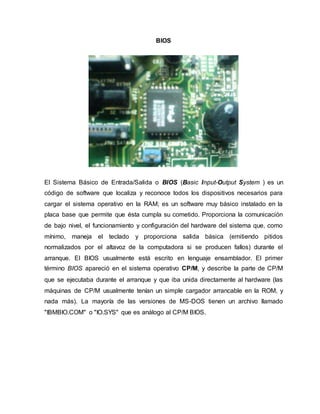 BIOS
El Sistema Básico de Entrada/Salida o BIOS (Basic Input-Output System ) es un
código de software que localiza y reconoce todos los dispositivos necesarios para
cargar el sistema operativo en la RAM; es un software muy básico instalado en la
placa base que permite que ésta cumpla su cometido. Proporciona la comunicación
de bajo nivel, el funcionamiento y configuración del hardware del sistema que, como
mínimo, maneja el teclado y proporciona salida básica (emitiendo pitidos
normalizados por el altavoz de la computadora si se producen fallos) durante el
arranque. El BIOS usualmente está escrito en lenguaje ensamblador. El primer
término BIOS apareció en el sistema operativo CP/M, y describe la parte de CP/M
que se ejecutaba durante el arranque y que iba unida directamente al hardware (las
máquinas de CP/M usualmente tenían un simple cargador arrancable en la ROM, y
nada más). La mayoría de las versiones de MS-DOS tienen un archivo llamado
"IBMBIO.COM" o "IO.SYS" que es análogo al CP/M BIOS.
 