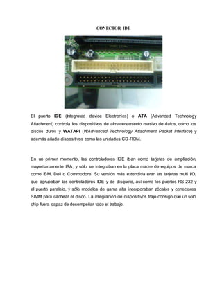 CONECTOR IDE
El puerto IDE (Integrated device Electronics) o ATA (Advanced Technology
Attachment) controla los dispositivos de almacenamiento masivo de datos, como los
discos duros y WATAPI (WAdvanced Technology Attachment Packet Interface) y
además añade dispositivos como las unidades CD-ROM.
En un primer momento, las controladoras IDE iban como tarjetas de ampliación,
mayoritariamente ISA, y sólo se integraban en la placa madre de equipos de marca
como IBM, Dell o Commodore. Su versión más extendida eran las tarjetas multi I/O,
que agrupaban las controladores IDE y de disquete, así como los puertos RS-232 y
el puerto paralelo, y sólo modelos de gama alta incorporaban zócalos y conectores
SIMM para cachear el disco. La integración de dispositivos trajo consigo que un solo
chip fuera capaz de desempeñar todo el trabajo.
 