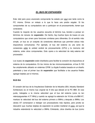 EL BUS DE EXPANSIÓN
Este vital pero poco anunciado componente ha estado por aquí casi tanto como la
PC misma. Dimos un vistazo a lo que lo hace una piedra angular. Si los
componentes de su computadora van a participar en el procesamiento, tienen que
conectarse.
Cuando la mayoría de los usuarios escucha el término bus, tienden a pensar en
términos de ranuras de expansión. De hecho, hay muchos tipos de buses en una
computadora que sirven para funciones similares pero diferentes. En el sentido más
simple, un bus es un conjunto de conexiones eléctricas que permiten adoso más
dispositivos comunicarse. Por ejemplo, el bus del sistema es una serie de
conexiones entre la unidad central de procesamiento (CPU) y la memoria del
sistema, entre otros componentes. Esto opera a la velocidad de reloj externa del
procesador.
Los buses de expansión están diseñados para facilitar la conexión de dispositivos al
sistema de la computadora. En los inicios de las microcomputadoras, el bus S-100
fue ampliamente utilizado en sistemas CP/M. La Apple II estaba basada en un diseño
patentado y tuvo el primer bus de expansión que facilitaba a los usuarios finales
agregar tarjetas por sí mismos.
BUS ISA
El corazón del bus de la Arquitectura Estándar de la Industria (ISA, Industry Standard
Achitecture) es el mismo bus original de 8 bits que debutó en la PC IBM. En ese
punto, trabajaba a la misma velocidad que el bus del sistema (unos no tan
relampagueantes 4.77 MHz) y cuando se agregó la extensión de 16 bits a la IBM AT,
mantuvo la velocidad del bus del sistema primero a 6MHz y después a 8MHz. Los
clones AT comenzaron a trabajar con procesadores más rápidos, pero pronto se
descubrió que muchas tarjetas de expansión no podían mantener el paso, así que la
industria estandarizó la velocidad a 8MHz. Entretanto, otros diseños de bus (como
 