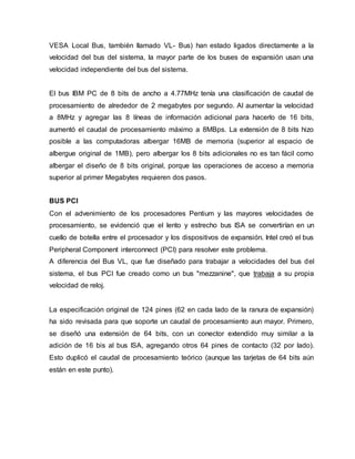 VESA Local Bus, también llamado VL- Bus) han estado ligados directamente a la
velocidad del bus del sistema, la mayor parte de los buses de expansión usan una
velocidad independiente del bus del sistema.
El bus IBM PC de 8 bits de ancho a 4.77MHz tenía una clasificación de caudal de
procesamiento de alrededor de 2 megabytes por segundo. Al aumentar la velocidad
a 8MHz y agregar las 8 líneas de información adicional para hacerlo de 16 bits,
aumentó el caudal de procesamiento máximo a 8MBps. La extensión de 8 bits hizo
posible a las computadoras albergar 16MB de memoria (superior al espacio de
albergue original de 1MB), pero albergar los 8 bits adicionales no es tan fácil como
albergar el diseño de 8 bits original, porque las operaciones de acceso a memoria
superior al primer Megabytes requieren dos pasos.
BUS PCI
Con el advenimiento de los procesadores Pentium y las mayores velocidades de
procesamiento, se evidenció que el lento y estrecho bus ISA se convertirían en un
cuello de botella entre el procesador y los dispositivos de expansión. Intel creó el bus
Peripheral Component interconnect (PCI) para resolver este problema.
A diferencia del Bus VL, que fue diseñado para trabajar a velocidades del bus del
sistema, el bus PCI fue creado como un bus "mezzanine", que trabaja a su propia
velocidad de reloj.
La especificación original de 124 pines (62 en cada lado de la ranura de expansión)
ha sido revisada para que soporte un caudal de procesamiento aun mayor. Primero,
se diseñó una extensión de 64 bits, con un conector extendido muy similar a la
adición de 16 bis al bus ISA, agregando otros 64 pines de contacto (32 por lado).
Esto duplicó el caudal de procesamiento teórico (aunque las tarjetas de 64 bits aún
están en este punto).
 