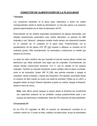 CONECTOR DE ALIMENTACIÓN DE LA PLACA-BASE
1 Sinopsis
Los conectores existentes en la placa base, destinados a recibir los cables
correspondientes desde la fuente de alimentación, no han sido ajenos a la evolución
general experimentada por el resto de elementos del PC.
Prescindiendo de los diseños especiales (propietarios) de algunos fabricantes, que
adoptan disposiciones particulares para ciertos elementos, en general, los IBM
originales y sus "clónicos", adoptaron durante mucho tiempo una disposición basada
en un conector de 12 contactos en la placa base. Posteriormente, con la
popularización de las placas ATX ( 2.6) empezó a utilizarse un conector de 20
contactos (pines). Más recientemente, ha comenzado a introducirse un modelo que
dispone de 24 pines.
La razón de estos cambios hay que buscarla en que las nuevas placas montan una
electrónica que utiliza tensiones más bajas que las originales. Concretamente, las
nuevas fuentes proporcionan tensiones +3.3 V. que no existían en los equipos
originales. También se necesita transportar nuevas señales entre la placa a la fuente,
como la de encendido "power ON" (P_ON), que permite encender o apagar el
ordenador; desde el teclado, o desde otro dispositivo. Por ejemplo, encenderlo desde
un conector de Red cuando se recibe una señal de actividad ("Wake up on LAN"), o
apagarlo desde el propio Sistema Operativo (cuando se ordena "apagar el Sistema"
desde el menú de inicio).
Nota: esta última opción (apagar el equipo desde el Sistema) era inicialmente
una capacidad exclusiva de los portátiles, aunque posteriormente pasó a los
equipos de sobremesa y actualmente todos los PCs disponen de esta posibilidad.
2 Conectores XT
En los PCs XT originales de IBM, el conector de alimentación consistía en un
conector macho de 12 pines en línea, soldado a la placa-base, al que se abrochaban
 