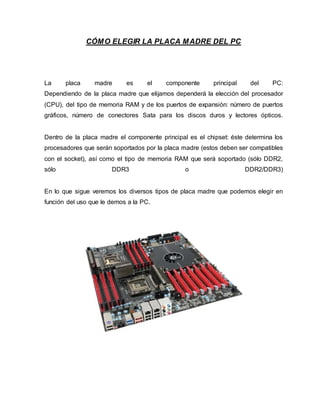 CÓMO ELEGIR LA PLACA MADRE DEL PC
La placa madre es el componente principal del PC:
Dependiendo de la placa madre que elijamos dependerá la elección del procesador
(CPU), del tipo de memoria RAM y de los puertos de expansión: número de puertos
gráficos, número de conectores Sata para los discos duros y lectores ópticos.
Dentro de la placa madre el componente principal es el chipset: éste determina los
procesadores que serán soportados por la placa madre (estos deben ser compatibles
con el socket), así como el tipo de memoria RAM que será soportado (sólo DDR2,
sólo DDR3 o DDR2/DDR3)
En lo que sigue veremos los diversos tipos de placa madre que podemos elegir en
función del uso que le demos a la PC.
 