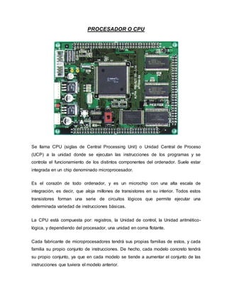 PROCESADOR O CPU
Se llama CPU (siglas de Central Processing Unit) o Unidad Central de Proceso
(UCP) a la unidad donde se ejecutan las instrucciones de los programas y se
controla el funcionamiento de los distintos componentes del ordenador. Suele estar
integrada en un chip denominado microprocesador.
Es el corazón de todo ordenador, y es un microchip con una alta escala de
integración, es decir, que aloja millones de transistores en su interior. Todos estos
transistores forman una serie de circuitos lógicos que permite ejecutar una
determinada variedad de instrucciones básicas.
La CPU está compuesta por: registros, la Unidad de control, la Unidad aritmético-
lógica, y dependiendo del procesador, una unidad en coma flotante.
Cada fabricante de microprocesadores tendrá sus propias familias de estos, y cada
familia su propio conjunto de instrucciones. De hecho, cada modelo concreto tendrá
su propio conjunto, ya que en cada modelo se tiende a aumentar el conjunto de las
instrucciones que tuviera el modelo anterior.
 